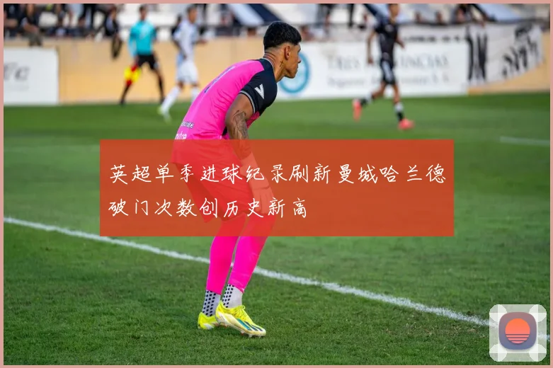 英超单季进球纪录刷新曼城哈兰德破门次数创历史新高