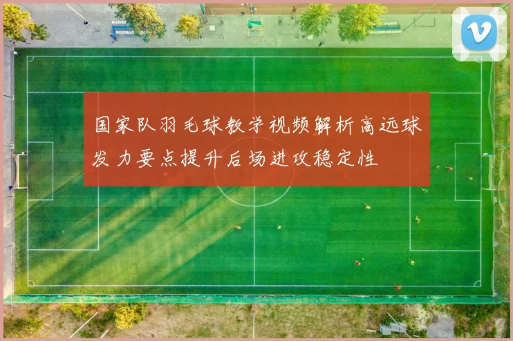 国家队羽毛球教学视频解析高远球发力要点提升后场进攻稳定性
