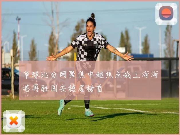 华球比分网聚焦中超焦点战上海海港再胜国安稳居榜首