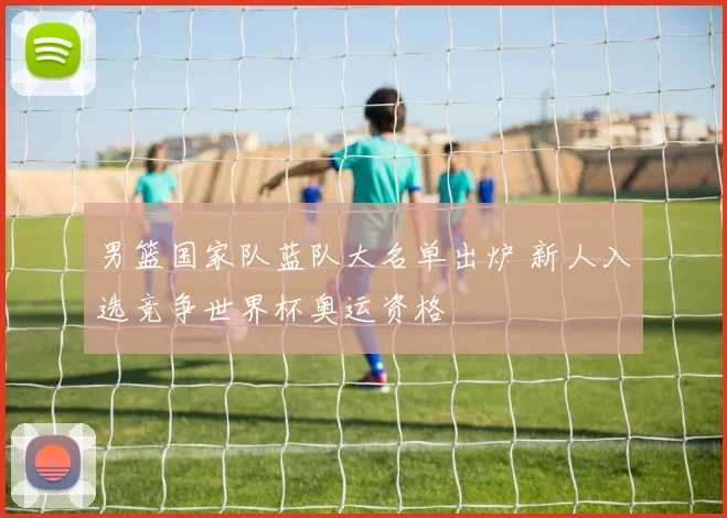 男篮国家队蓝队大名单出炉 新人入选竞争世界杯奥运资格