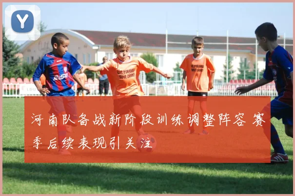 河南队备战新阶段训练调整阵容 赛季后续表现引关注