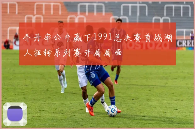 乔丹率公牛赢下1991总决赛首战湖人扭转系列赛开局局面