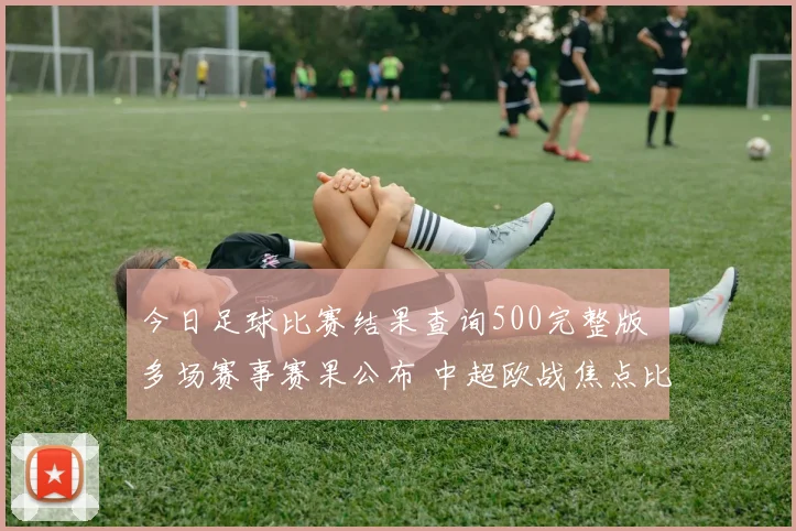 今日足球比赛结果查询500完整版 多场赛事赛果公布 中超欧战焦点比分一览
