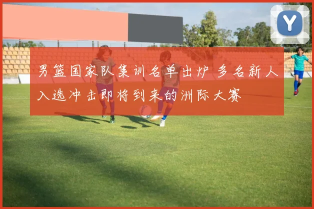 男篮国家队集训名单出炉 多名新人入选冲击即将到来的洲际大赛