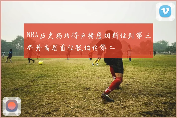 NBA历史场均得分榜詹姆斯位列第三乔丹高居首位张伯伦第二