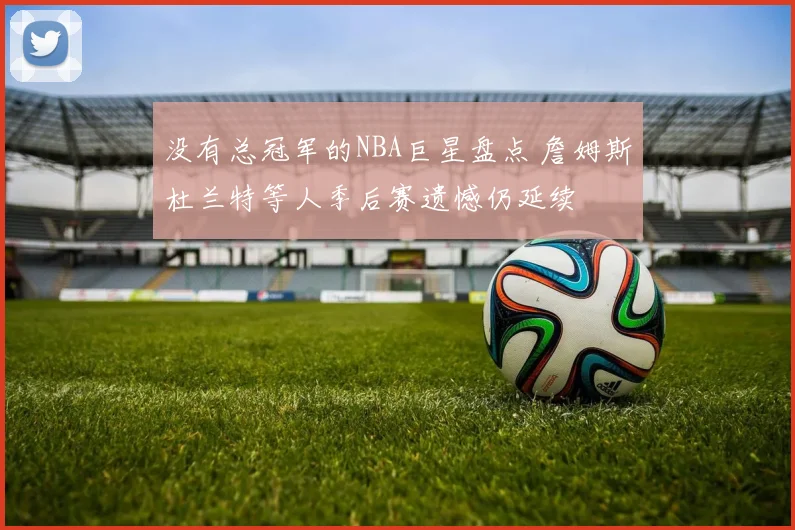 没有总冠军的NBA巨星盘点 詹姆斯杜兰特等人季后赛遗憾仍延续