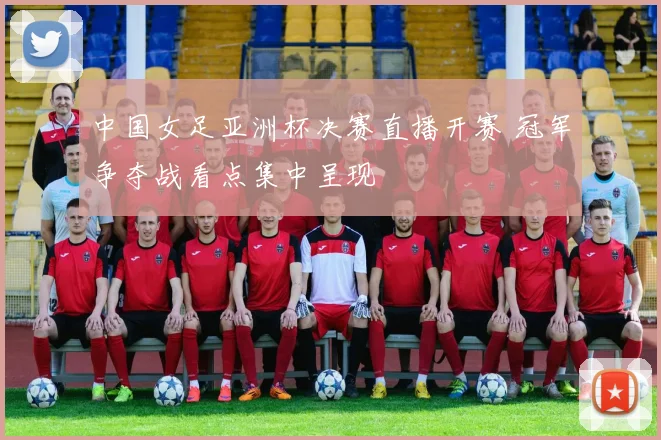 中国女足亚洲杯决赛直播开赛 冠军争夺战看点集中呈现