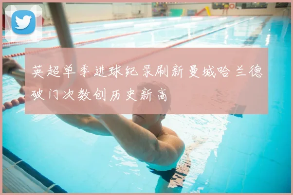 英超单季进球纪录刷新曼城哈兰德破门次数创历史新高