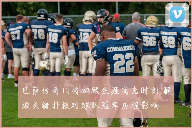 巴萨传奇门将回顾生涯高光时刻 解读关键扑救对球队冠军历程影响