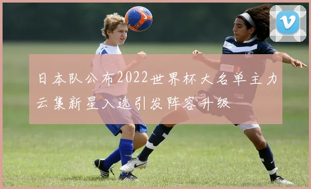 日本队公布2022世界杯大名单主力云集新星入选引发阵容升级