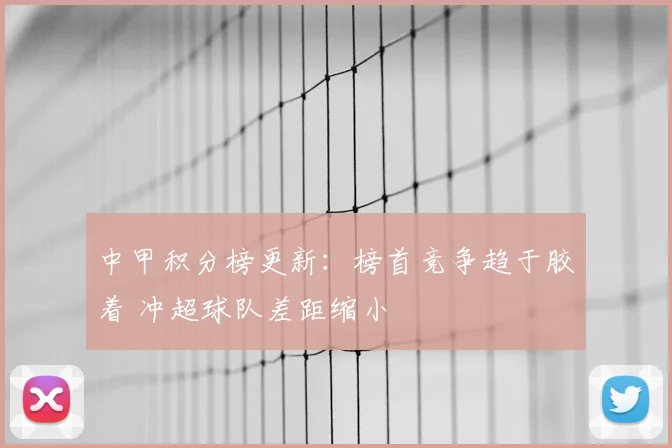 中甲积分榜更新：榜首竞争趋于胶着 冲超球队差距缩小
