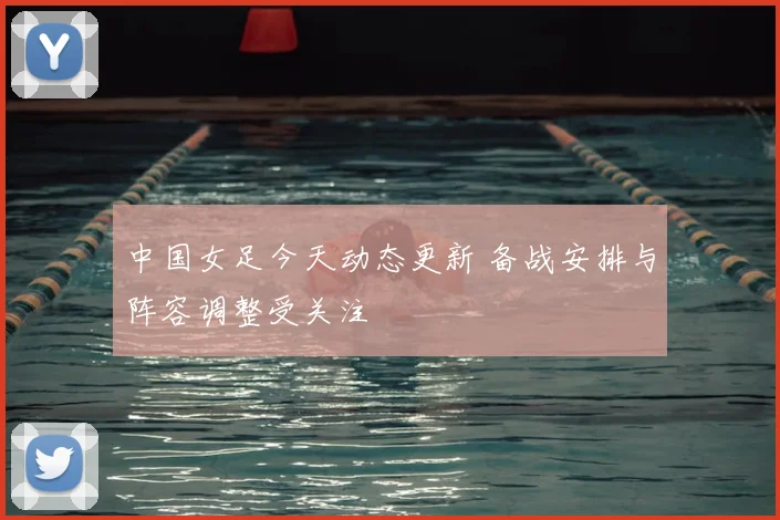 中国女足今天动态更新 备战安排与阵容调整受关注