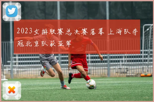 2023女排联赛总决赛落幕 上海队夺冠北京队获亚军