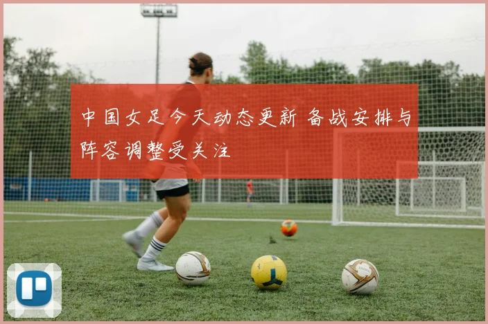 中国女足今天动态更新 备战安排与阵容调整受关注