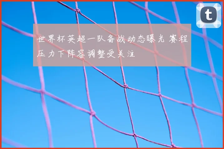 世界杯英超一队备战动态曝光 赛程压力下阵容调整受关注